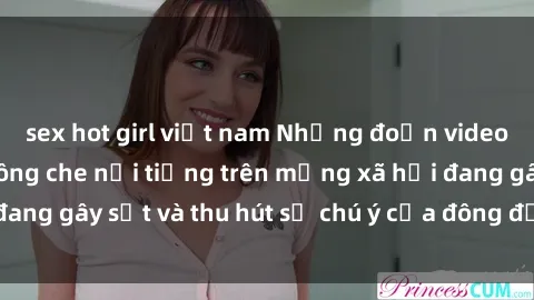 sex hot girl việt nam Những đoạn video sex Việt Nam không che nổi tiếng trên mạng xã hội đang gây sốt và thu hút sự chú ý của đông đảo người xem.