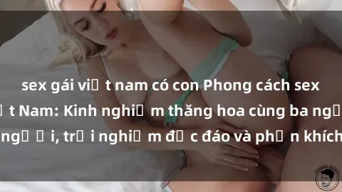 sex gái việt nam có con Phong cách sex 3P độc đáo tại Việt Nam: Kinh nghiệm thăng hoa cùng ba người, trải nghiệm độc đáo và phấn khích không thể bỏ lỡ!