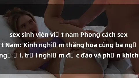 sex sinh viên việt nam Phong cách sex 3P độc đáo tại Việt Nam: Kinh nghiệm thăng hoa cùng ba người, trải nghiệm độc đáo và phấn khích không thể bỏ lỡ!