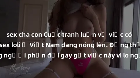 sex cha con Cuộc tranh luận về việc có nên hợp pháp hóa sex loli ở Việt Nam đang nóng lên. Đồng thời, cũng có những người phản đối gay gắt việc này vì lo ngại về tác động tiêu cực lên trẻ em và xã hội