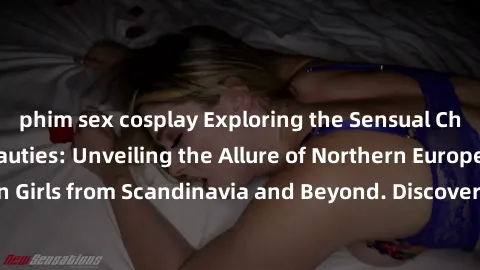 phim sex cosplay Exploring the Sensual Charms of Nordic Beauties: Unveiling the Allure of Northern European Sexiness in Girls from Scandinavia and Beyond. Discover the Seductive Secrets of Northern Eu