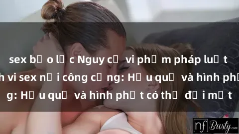 sex bạo lực Nguy cơ vi phạm pháp luật khi thực hiện hành vi sex nơi công cộng: Hậu quả và hình phạt có thể đối mặt