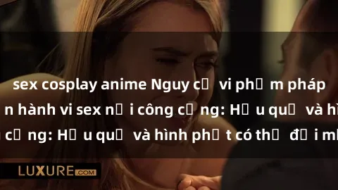 sex cosplay anime Nguy cơ vi phạm pháp luật khi thực hiện hành vi sex nơi công cộng: Hậu quả và hình phạt có thể đối mặt