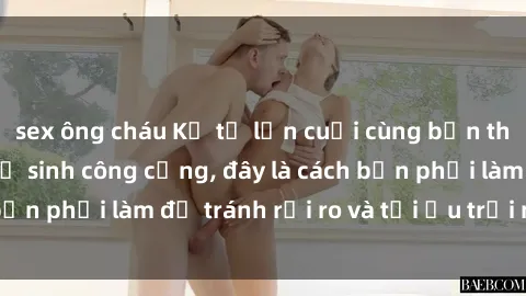sex ông cháu Kể từ lần cuối cùng bạn thực hành sex nhà vệ sinh công cộng, đây là cách bạn phải làm để tránh rủi ro và tối ưu trải nghiệm.