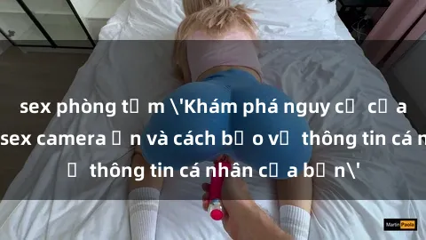 sex phòng tắm 'Khám phá nguy cơ của việc sử dụng sex camera ẩn và cách bảo vệ thông tin cá nhân của bạn'