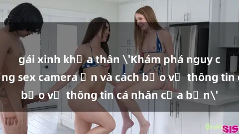 gái xinh khỏa thân 'Khám phá nguy cơ của việc sử dụng sex camera ẩn và cách bảo vệ thông tin cá nhân của bạn'