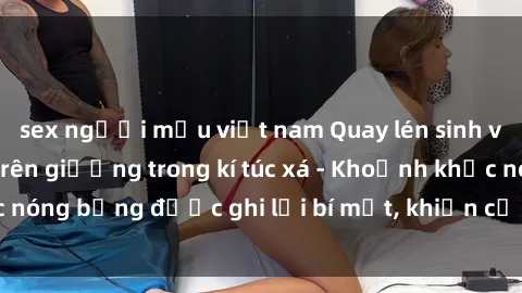 sex người mẫu việt nam Quay lén sinh viên làm tình ngay trên giường trong kí túc xá - Khoảnh khắc nóng bỏng được ghi lại bí mật, khiến cả trường học xôn xao.