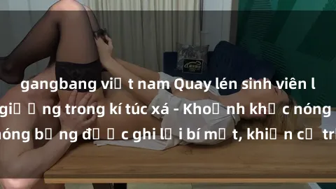 gangbang việt nam Quay lén sinh viên làm tình ngay trên giường trong kí túc xá - Khoảnh khắc nóng bỏng được ghi lại bí mật, khiến cả trường học xôn xao.