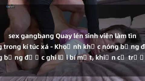 sex gangbang Quay lén sinh viên làm tình ngay trên giường trong kí túc xá - Khoảnh khắc nóng bỏng được ghi lại bí mật, khiến cả trường học xôn xao.