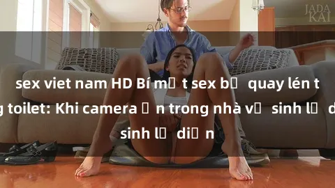 sex viet nam HD Bí mật sex bị quay lén trong toilet: Khi camera ẩn trong nhà vệ sinh lộ diện