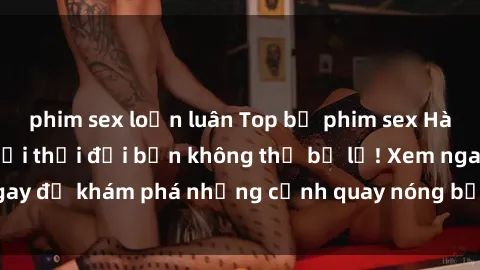 phim sex loạn luân Top bộ phim sex Hàn Quốc hot nhất mọi thời đại bạn không thể bỏ lỡ! Xem ngay để khám phá những cảnh quay nóng bỏng, đầy nghẹt thở!