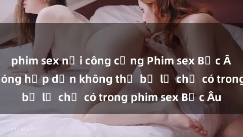phim sex nơi công cộng Phim sex Bắc Âu: Những cảnh nóng hấp dẫn không thể bỏ lỡ chỉ có trong phim sex Bắc Âu