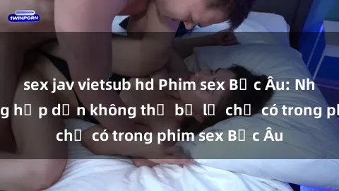 sex jav vietsub hd Phim sex Bắc Âu: Những cảnh nóng hấp dẫn không thể bỏ lỡ chỉ có trong phim sex Bắc Âu