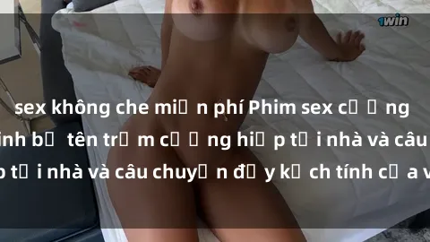 sex không che miễn phí Phim sex cưỡng hiếp vietsub: Nữ sinh bị tên trộm cưỡng hiếp tại nhà và câu chuyện đầy kịch tính của vietsub