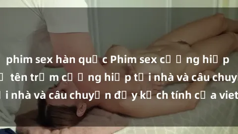 phim sex hàn quốc Phim sex cưỡng hiếp vietsub: Nữ sinh bị tên trộm cưỡng hiếp tại nhà và câu chuyện đầy kịch tính của vietsub