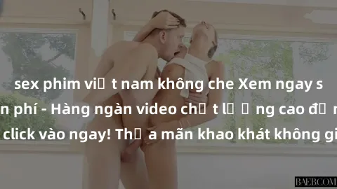 sex phim việt nam không che Xem ngay sex jav full HD miễn phí - Hàng ngàn video chất lượng cao đỉnh cao chỉ cần click vào ngay! Thỏa mãn khao khát không giới hạn, đón chờ những trải nghiệm mới lạ!