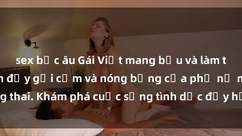 sex bắc âu Gái Việt mang bầu và làm tình: Màn trình diễn đầy gợi cảm và nóng bỏng của phụ nữ mang thai. Khám phá cuộc sống tình dục đầy hấp dẫn và mới lạ của họ!