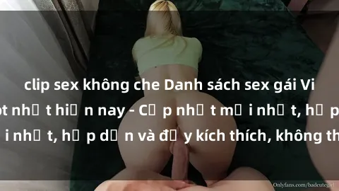 clip sex không che Danh sách sex gái Việt Nam sinh viên hot nhất hiện nay - Cập nhật mới nhất, hấp dẫn và đầy kích thích, không thể bỏ qua!