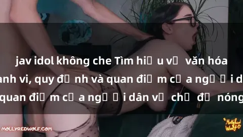 jav idol không che Tìm hiểu về văn hóa sex ở Việt Nam: Hành vi, quy định và quan điểm của người dân về chủ đề nóng