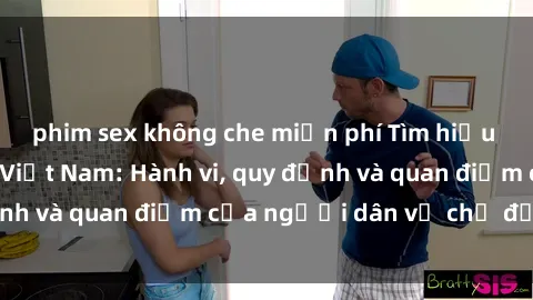 phim sex không che miễn phí Tìm hiểu về văn hóa sex ở Việt Nam: Hành vi, quy định và quan điểm của người dân về chủ đề nóng