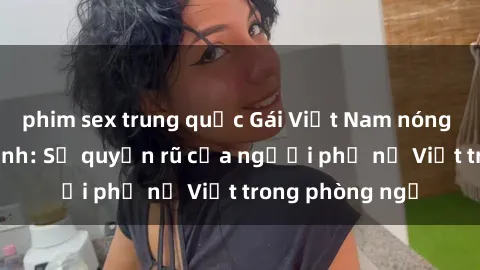 phim sex trung quốc Gái Việt Nam nóng bỏng khi làm tình: Sự quyến rũ của người phụ nữ Việt trong phòng ngủ