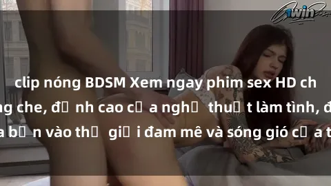 clip nóng BDSM Xem ngay phim sex HD chất lượng cao không che, đỉnh cao của nghệ thuật làm tình, đưa bạn vào thế giới đam mê và sóng gió của tình yêu không giới hạn.