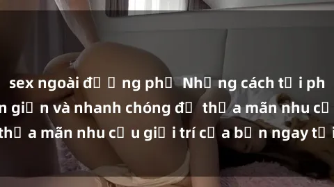 sex ngoài đường phố Những cách tải phim sex về máy đơn giản và nhanh chóng để thỏa mãn nhu cầu giải trí của bạn ngay tại nhà