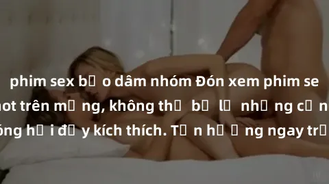 phim sex bạo dâm nhóm Đón xem phim sex mới nhất đang hot trên mạng, không thể bỏ lỡ những cảnh nóng hổi đầy kích thích. Tận hưởng ngay trước khi bị xoá chóng mặt!