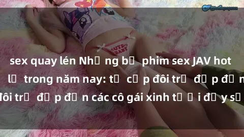 sex quay lén Những bộ phim sex JAV hot nhất không thể bỏ lỡ trong năm nay: từ cặp đôi trẻ đẹp đến các cô gái xinh tươi đầy sức hút.