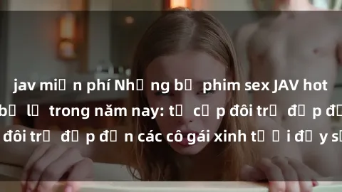 jav miễn phí Những bộ phim sex JAV hot nhất không thể bỏ lỡ trong năm nay: từ cặp đôi trẻ đẹp đến các cô gái xinh tươi đầy sức hút.