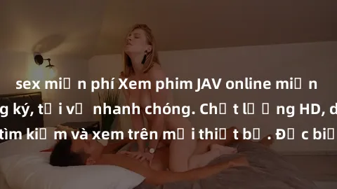 sex miễn phí Xem phim JAV online miễn phí không cần đăng ký, tải về nhanh chóng. Chất lượng HD, dễ dàng tìm kiếm và xem trên mọi thiết bị. Đặc biệt, không quảng cáo làm phiền.