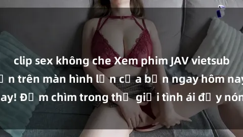 clip sex không che Xem phim JAV vietsub mới nhất và hấp dẫn trên màn hình lớn của bạn ngay hôm nay! Đắm chìm trong thế giới tình ái đầy nóng bỏng và kích thích.