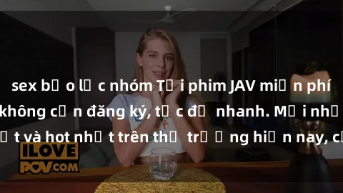 sex bạo lực nhóm Tải phim JAV miễn phí chất lượng cao, không cần đăng ký, tốc độ nhanh. Mới nhất và hot nhất trên thị trường hiện nay, cập nhật hàng ngày.
