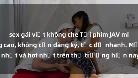 sex gái việt không che Tải phim JAV miễn phí chất lượng cao, không cần đăng ký, tốc độ nhanh. Mới nhất và hot nhất trên thị trường hiện nay, cập nhật hàng ngày.