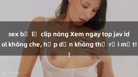 sex bị lộ clip nóng Xem ngay top jav idol không che, hấp dẫn không thể rời mắt!