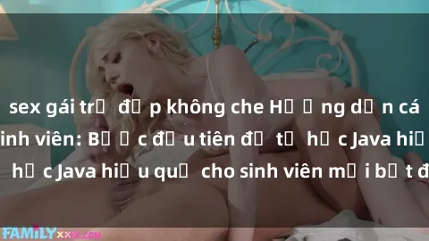 sex gái trẻ đẹp không che Hướng dẫn cách học Java cho sinh viên: Bước đầu tiên để tự học Java hiệu quả cho sinh viên mới bắt đầu là gì?