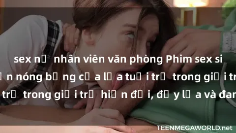 sex nữ nhân viên văn phòng Phim sex sinh viên: Câu chuyện nóng bỏng của lứa tuổi trẻ trong giới trẻ hiện đại, đầy lửa và đam mê