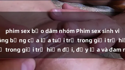 phim sex bạo dâm nhóm Phim sex sinh viên: Câu chuyện nóng bỏng của lứa tuổi trẻ trong giới trẻ hiện đại, đầy lửa và đam mê