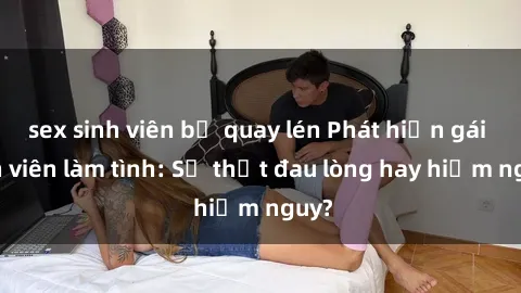 sex sinh viên bị quay lén Phát hiện gái sinh viên làm tình: Sự thật đau lòng hay hiểm nguy?