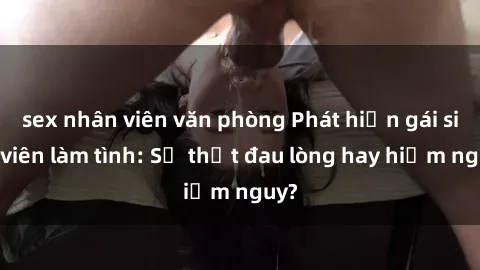 sex nhân viên văn phòng Phát hiện gái sinh viên làm tình: Sự thật đau lòng hay hiểm nguy?