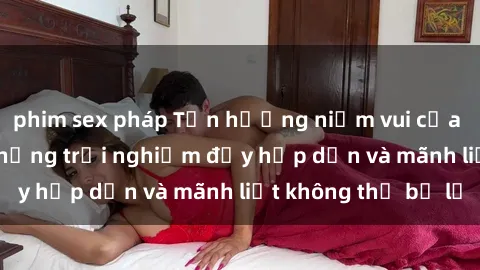 phim sex pháp Tận hưởng niềm vui của sex với gái trẻ: những trải nghiệm đầy hấp dẫn và mãnh liệt không thể bỏ lỡ