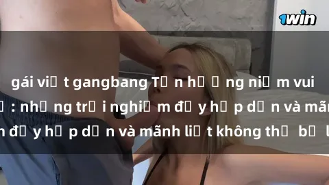 gái việt gangbang Tận hưởng niềm vui của sex với gái trẻ: những trải nghiệm đầy hấp dẫn và mãnh liệt không thể bỏ lỡ