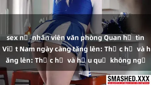 sex nữ nhân viên văn phòng Quan hệ tình dục của nữ sinh Việt Nam ngày càng tăng lên: Thực hư và hậu quả không ngờ