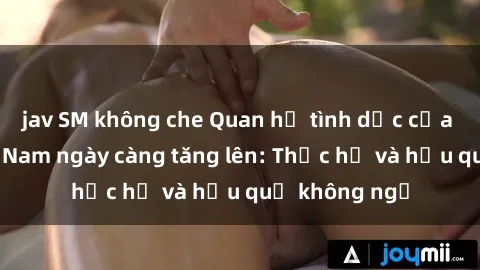 jav SM không che Quan hệ tình dục của nữ sinh Việt Nam ngày càng tăng lên: Thực hư và hậu quả không ngờ