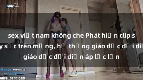 sex việt nam không che Phát hiện clip sex nữ sinh gây sốc trên mạng, hệ thống giáo dục đối diện áp lực lớn