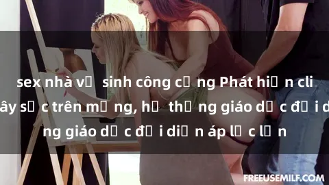 sex nhà vệ sinh công cộng Phát hiện clip sex nữ sinh gây sốc trên mạng, hệ thống giáo dục đối diện áp lực lớn