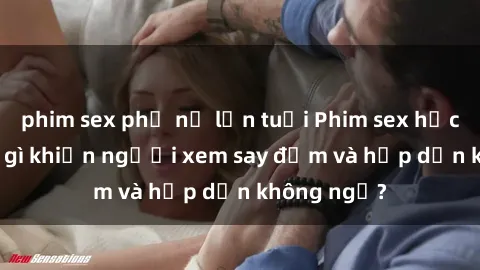 phim sex phụ nữ lớn tuổi Phim sex học sinh: Điều gì khiến người xem say đắm và hấp dẫn không ngờ?