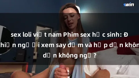 sex loli việt nam Phim sex học sinh: Điều gì khiến người xem say đắm và hấp dẫn không ngờ?