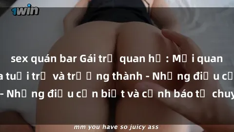sex quán bar Gái trẻ quan hệ: Mối quan hệ khác biệt giữa tuổi trẻ và trưởng thành - Những điều cần biết và cảnh báo từ chuyên gia