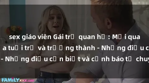 sex giáo viên Gái trẻ quan hệ: Mối quan hệ khác biệt giữa tuổi trẻ và trưởng thành - Những điều cần biết và cảnh báo từ chuyên gia